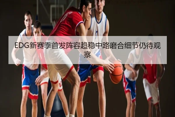 EDG新赛季首发阵容趋稳中路磨合细节仍待观察